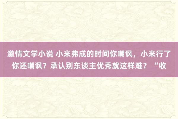 激情文学小说 小米弗成的时间你嘲讽，小米行了你还嘲讽？承认别东谈主优秀就这样难？ “收