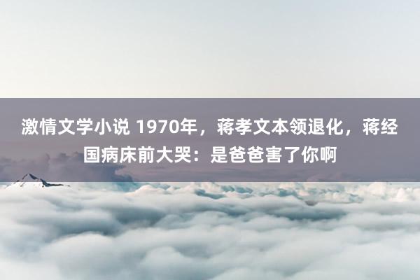 激情文学小说 1970年，蒋孝文本领退化，蒋经国病床前大哭：是爸爸害了你啊