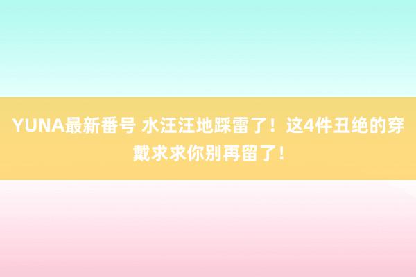 YUNA最新番号 水汪汪地踩雷了！这4件丑绝的穿戴求求你别再留了！