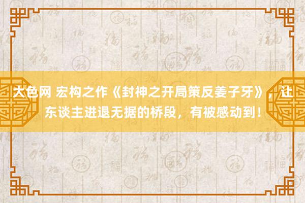 大色网 宏构之作《封神之开局策反姜子牙》，让东谈主进退无据的桥段，有被感动到！