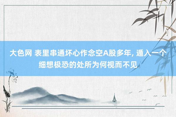 大色网 表里串通坏心作念空A股多年, 遁入一个细想极恐的处所为何视而不见