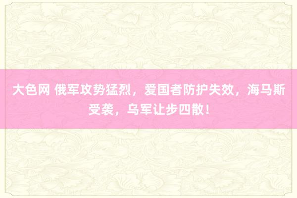 大色网 俄军攻势猛烈，爱国者防护失效，海马斯受袭，乌军让步四散！