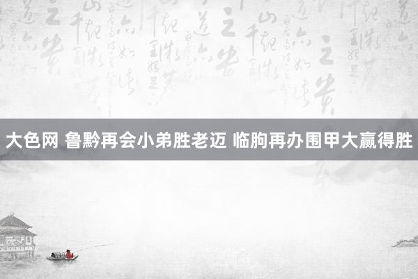 大色网 鲁黔再会小弟胜老迈 临朐再办围甲大赢得胜