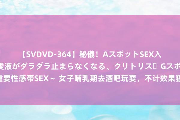 【SVDVD-364】秘儀！AスポットSEX入門 ～刺激した瞬間から愛液がダラダラ止まらなくなる、クリトリス・Gスポットに続く重要性感帯SEX～ 女子哺乳期去酒吧玩耍，不计效果猖獗喝酒引热议：幸亏嫁给别东说念主了