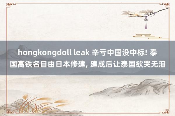 hongkongdoll leak 辛亏中国没中标! 泰国高铁名目由日本修建, 建成后让泰国欲哭无泪
