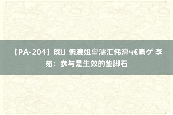 【PA-204】璨倎濂姐亶濡汇伄澶ч€嗚ゲ 李茹：参与是生效的垫脚石