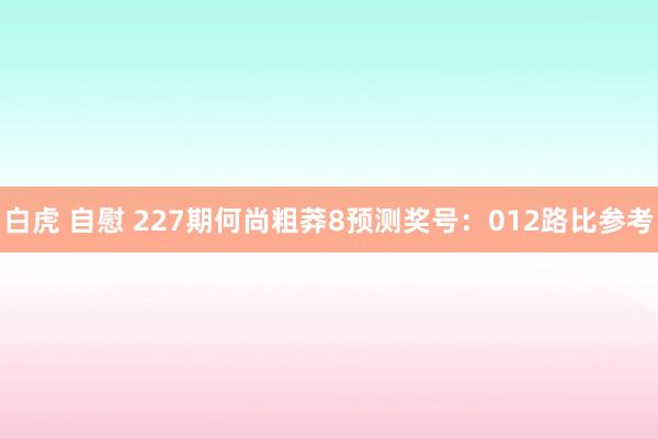 白虎 自慰 227期何尚粗莽8预测奖号：012路比参考