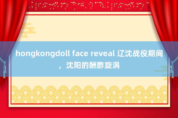 hongkongdoll face reveal 辽沈战役期间，沈阳的酬酢旋涡