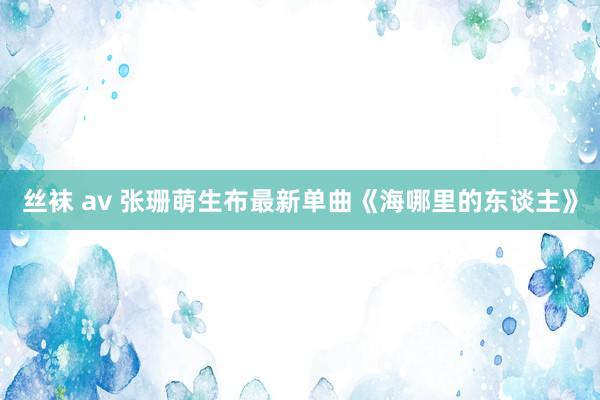 丝袜 av 张珊萌生布最新单曲《海哪里的东谈主》