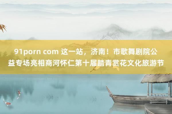 91porn com 这一站，济南！市歌舞剧院公益专场亮相商河怀仁第十届踏青赏花文化旅游节
