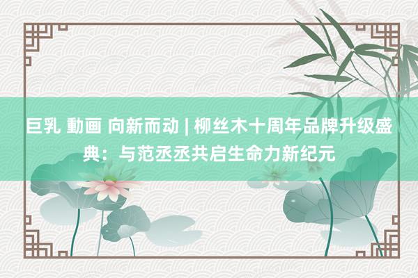 巨乳 動画 向新而动 | 柳丝木十周年品牌升级盛典：与范丞丞共启生命力新纪元