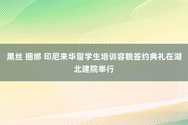 黑丝 捆绑 印尼来华留学生培训容貌签约典礼在湖北建院举行