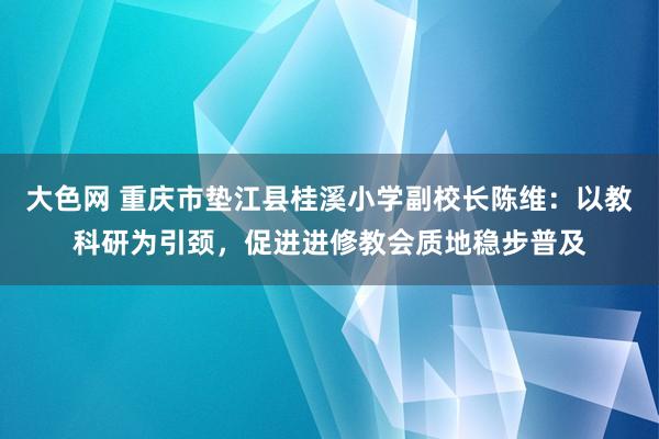 大色网 重庆市垫江县桂溪小学副校长陈维：以教科研为引颈，促进进修教会质地稳步普及