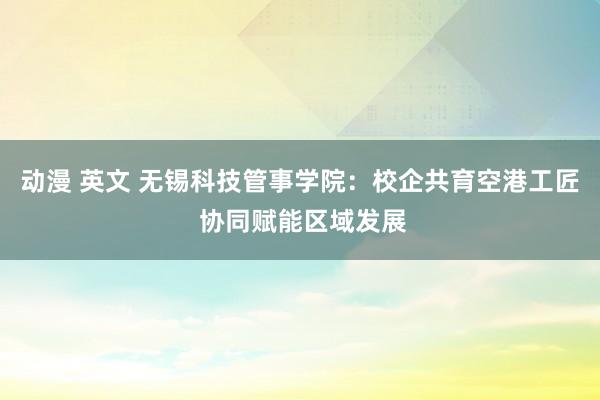 动漫 英文 无锡科技管事学院：校企共育空港工匠 协同赋能区域发展