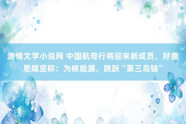 激情文学小说网 中国航母行将迎来新成员，好意思媒坚称：为核能源，跳跃“第三岛链”