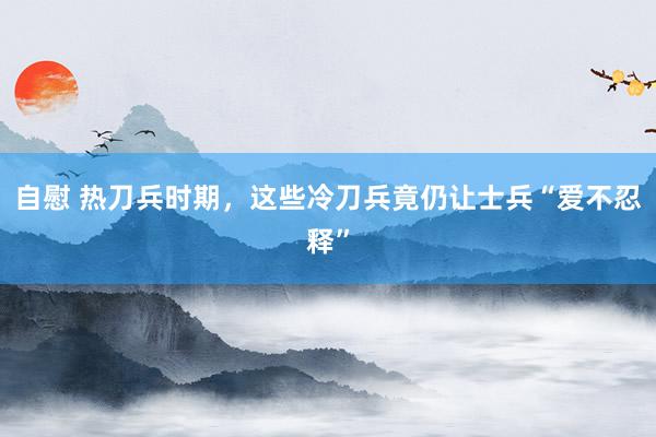 自慰 热刀兵时期，这些冷刀兵竟仍让士兵“爱不忍释”