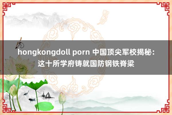 hongkongdoll porn 中国顶尖军校揭秘：这十所学府铸就国防钢铁脊梁