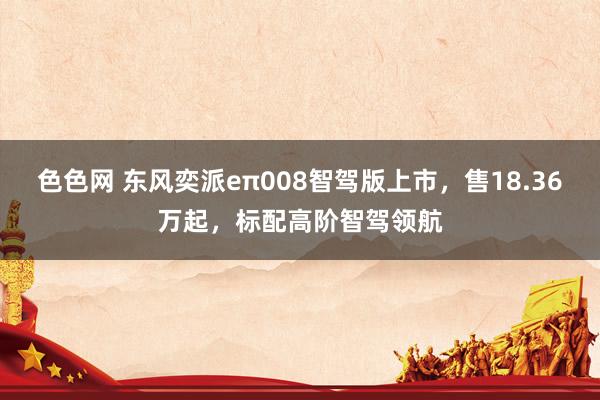 色色网 东风奕派eπ008智驾版上市，售18.36万起，标配高阶智驾领航