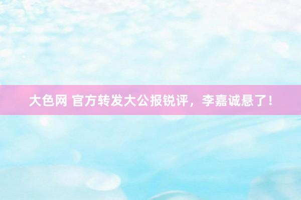 大色网 官方转发大公报锐评，李嘉诚悬了！