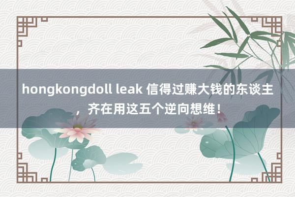 hongkongdoll leak 信得过赚大钱的东谈主，齐在用这五个逆向想维！