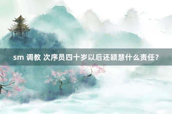 sm 调教 次序员四十岁以后还颖慧什么责任？