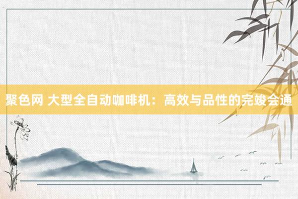 聚色网 大型全自动咖啡机：高效与品性的完竣会通