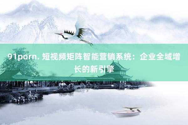 91porn. 短视频矩阵智能营销系统：企业全域增长的新引擎