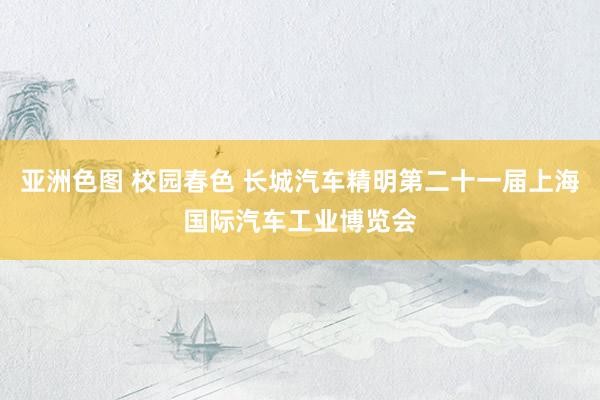 亚洲色图 校园春色 长城汽车精明第二十一届上海国际汽车工业博览会