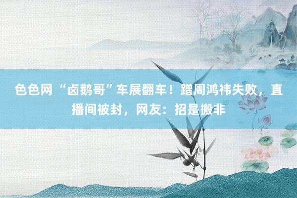 色色网 “卤鹅哥”车展翻车！蹭周鸿祎失败，直播间被封，网友：招是搬非