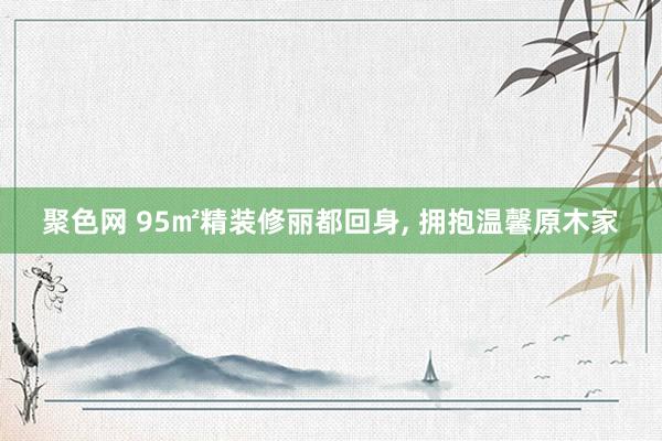 聚色网 95㎡精装修丽都回身, 拥抱温馨原木家