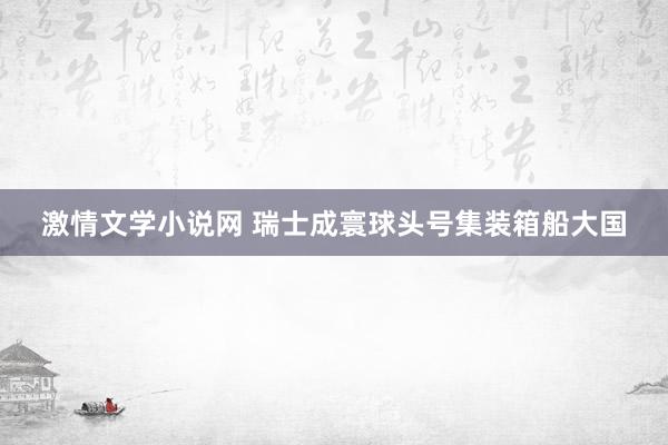 激情文学小说网 瑞士成寰球头号集装箱船大国