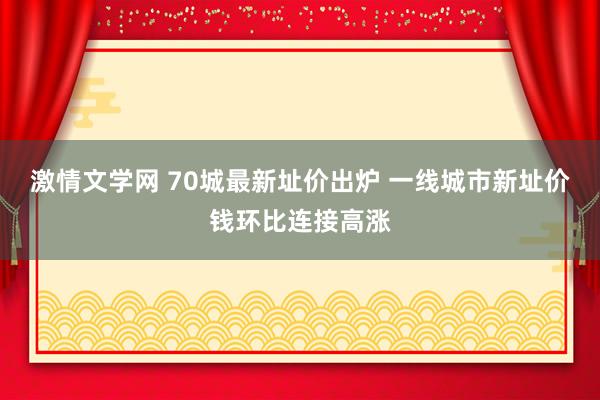 激情文学网 70城最新址价出炉 一线城市新址价钱环比连接高涨