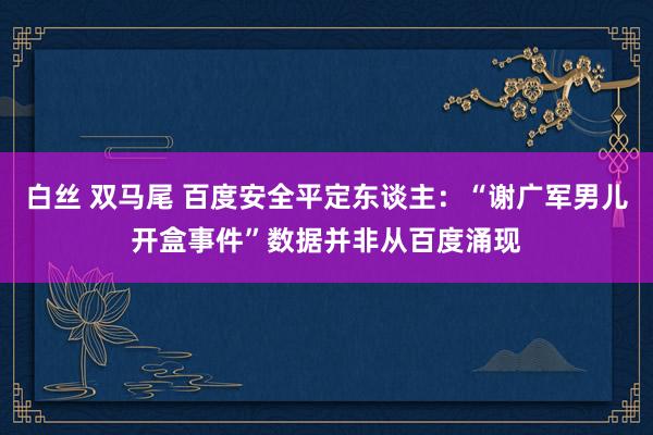 白丝 双马尾 百度安全平定东谈主：“谢广军男儿开盒事件”数据并非从百度涌现