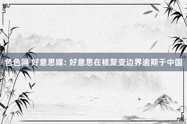 色色网 好意思媒: 好意思在核聚变边界逾期于中国