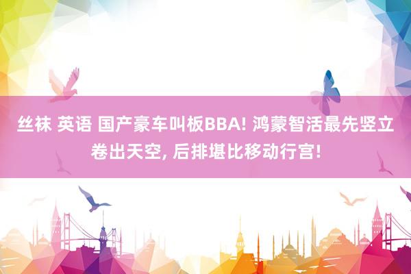 丝袜 英语 国产豪车叫板BBA! 鸿蒙智活最先竖立卷出天空, 后排堪比移动行宫!