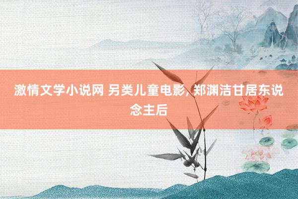 激情文学小说网 另类儿童电影, 郑渊洁甘居东说念主后