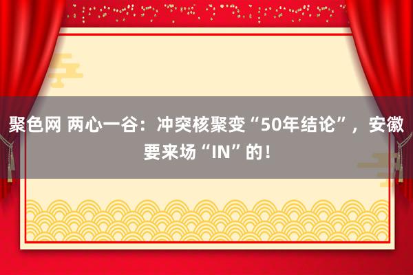 聚色网 两心一谷：冲突核聚变“50年结论”，安徽要来场“IN”的！
