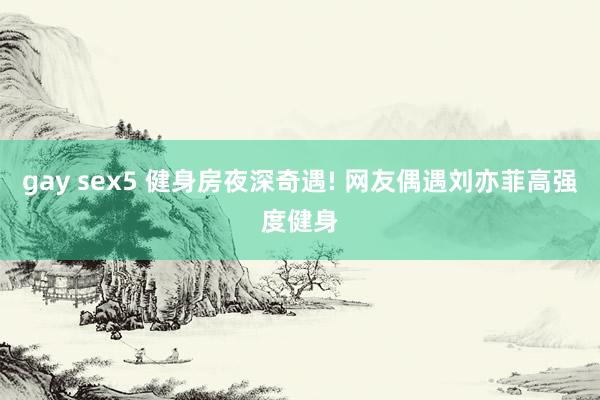 gay sex5 健身房夜深奇遇! 网友偶遇刘亦菲高强度健身