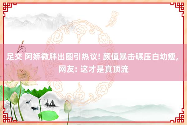 足交 阿娇微胖出圈引热议! 颜值暴击碾压白幼瘦, 网友: 这才是真顶流