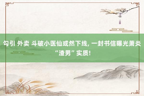 勾引 外卖 斗破小医仙或然下线, 一封书信曝光萧炎“渣男”实质!