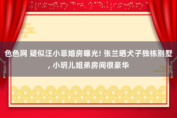 色色网 疑似汪小菲婚房曝光! 张兰晒犬子独栋别墅, 小玥儿姐弟房间很豪华