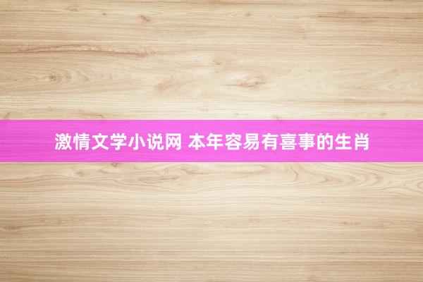 激情文学小说网 本年容易有喜事的生肖