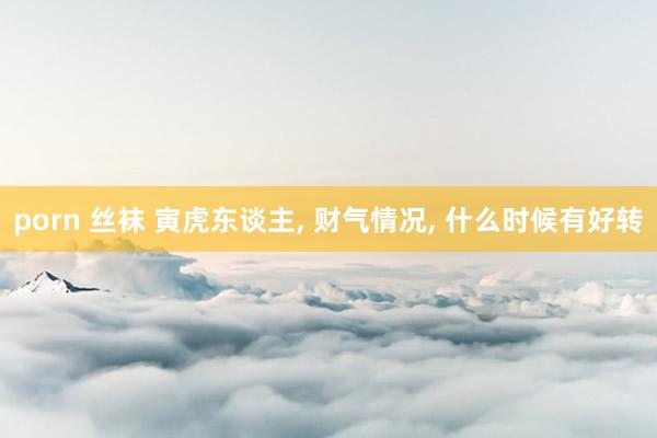 porn 丝袜 寅虎东谈主, 财气情况, 什么时候有好转
