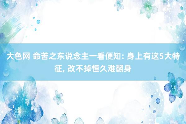 大色网 命苦之东说念主一看便知: 身上有这5大特征, 改不掉恒久难翻身