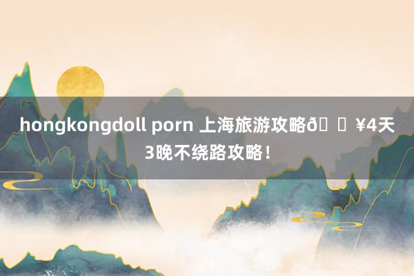 hongkongdoll porn 上海旅游攻略🔥4天3晚不绕路攻略！