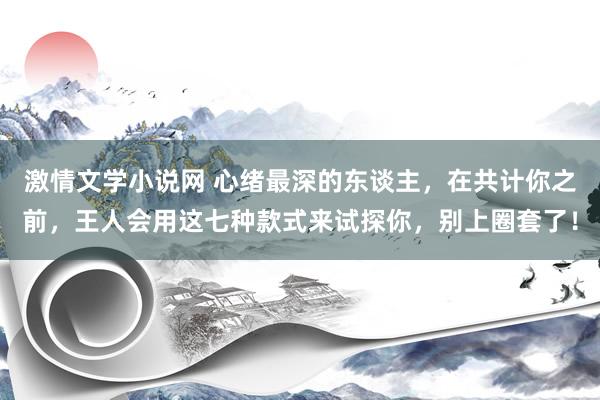 激情文学小说网 心绪最深的东谈主，在共计你之前，王人会用这七种款式来试探你，别上圈套了！