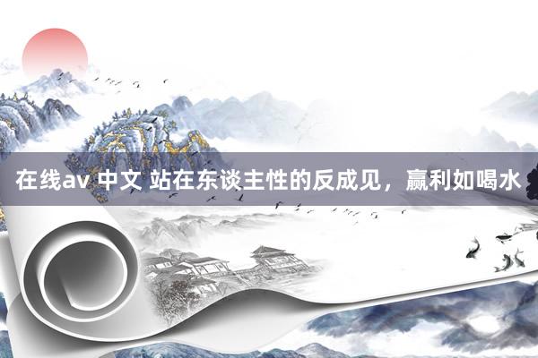在线av 中文 站在东谈主性的反成见,赢利如喝水