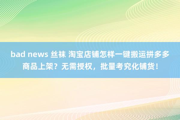 bad news 丝袜 淘宝店铺怎样一键搬运拼多多商品上架？无需授权，批量考究化铺货！
