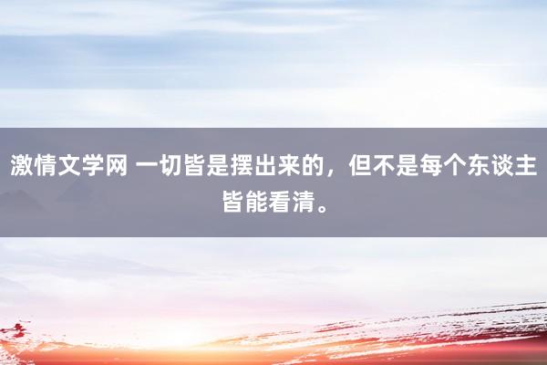 激情文学网 一切皆是摆出来的，但不是每个东谈主皆能看清。