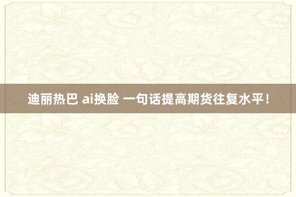 迪丽热巴 ai换脸 一句话提高期货往复水平！